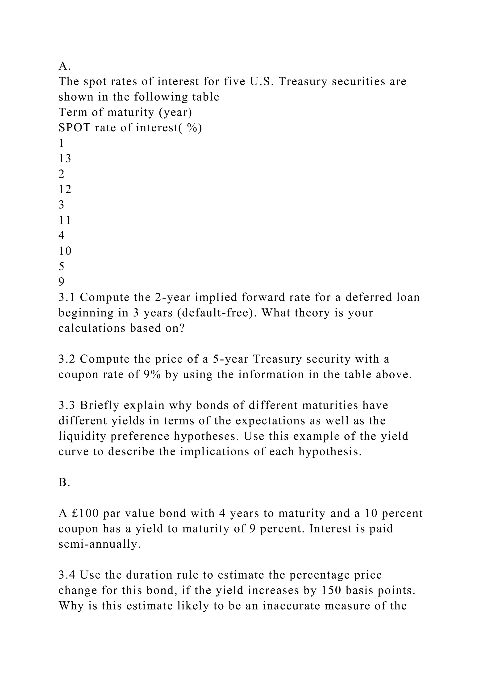 A.
The spot rates of interest for five U.S. Treasury securities are
shown in the following table
Term of maturity (year)
SPOT rate of interest( %)
1
13
2
12
3
11
4
10
5
9
3.1 Compute the 2-year implied forward rate for a deferred loan
beginning in 3 years (default-free). What theory is your
calculations based on?
3.2 Compute the price of a 5-year Treasury security with a
coupon rate of 9% by using the information in the table above.
3.3 Briefly explain why bonds of different maturities have
different yields in terms of the expectations as well as the
liquidity preference hypotheses. Use this example of the yield
curve to describe the implications of each hypothesis.
B.
A £100 par value bond with 4 years to maturity and a 10 percent
coupon has a yield to maturity of 9 percent. Interest is paid
semi-annually.
3.4 Use the duration rule to estimate the percentage price
change for this bond, if the yield increases by 150 basis points.
Why is this estimate likely to be an inaccurate measure of the
 