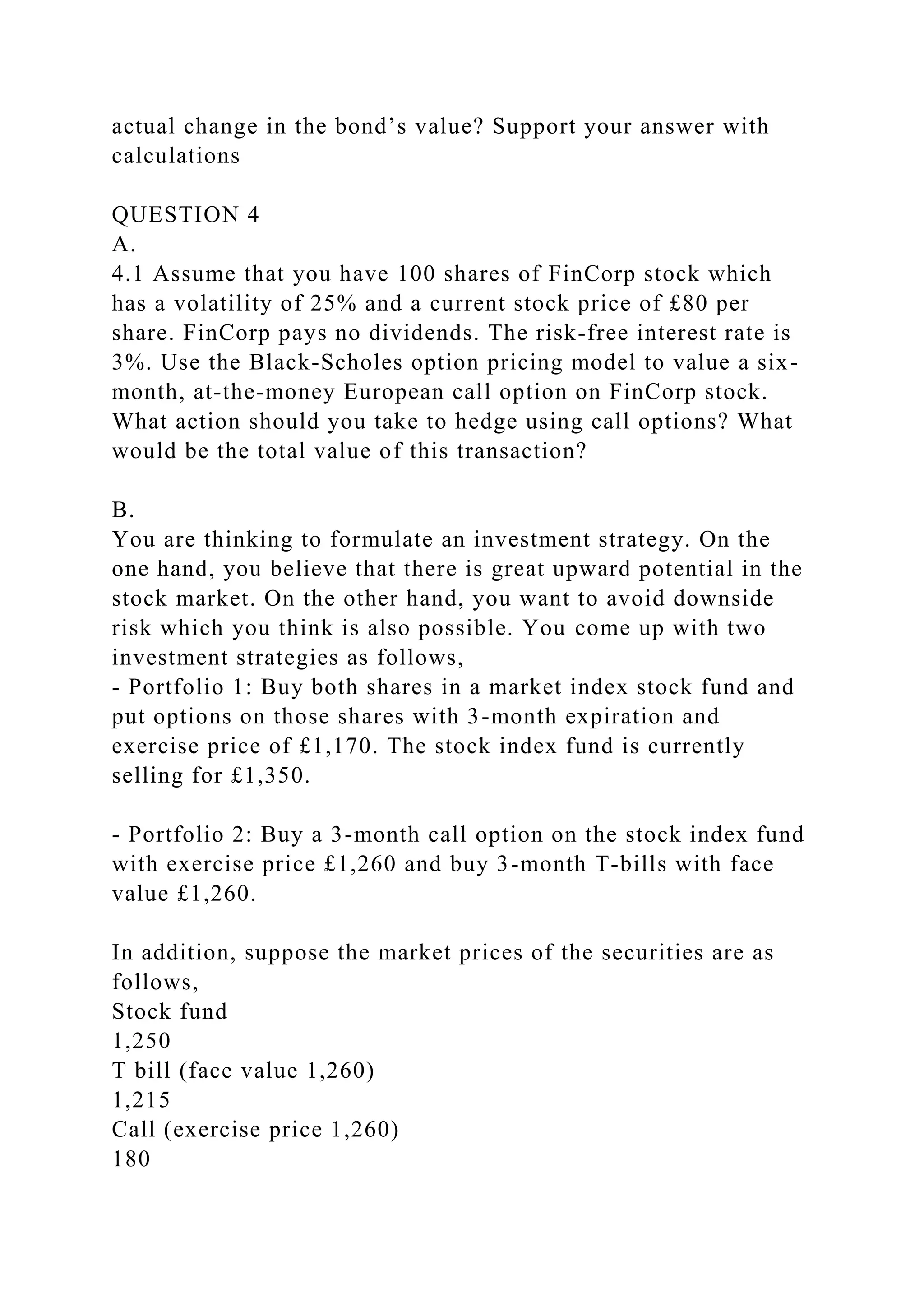actual change in the bond’s value? Support your answer with
calculations
QUESTION 4
A.
4.1 Assume that you have 100 shares of FinCorp stock which
has a volatility of 25% and a current stock price of £80 per
share. FinCorp pays no dividends. The risk-free interest rate is
3%. Use the Black-Scholes option pricing model to value a six-
month, at-the-money European call option on FinCorp stock.
What action should you take to hedge using call options? What
would be the total value of this transaction?
B.
You are thinking to formulate an investment strategy. On the
one hand, you believe that there is great upward potential in the
stock market. On the other hand, you want to avoid downside
risk which you think is also possible. You come up with two
investment strategies as follows,
- Portfolio 1: Buy both shares in a market index stock fund and
put options on those shares with 3-month expiration and
exercise price of £1,170. The stock index fund is currently
selling for £1,350.
- Portfolio 2: Buy a 3-month call option on the stock index fund
with exercise price £1,260 and buy 3-month T-bills with face
value £1,260.
In addition, suppose the market prices of the securities are as
follows,
Stock fund
1,250
T bill (face value 1,260)
1,215
Call (exercise price 1,260)
180
 