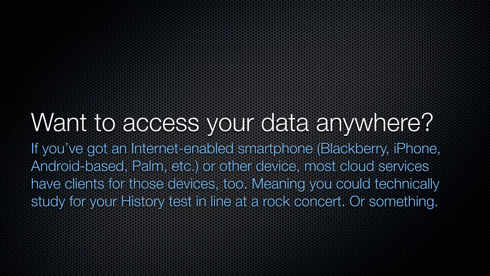 Want to access your data anywhere?
If you’ve got an Internet-enabled smartphone (Blackberry, iPhone,
Android-based, Palm, etc.) or other device, most cloud services
have clients for those devices, too. Meaning you could technically
study for your History test in line at a rock concert. Or something.
 