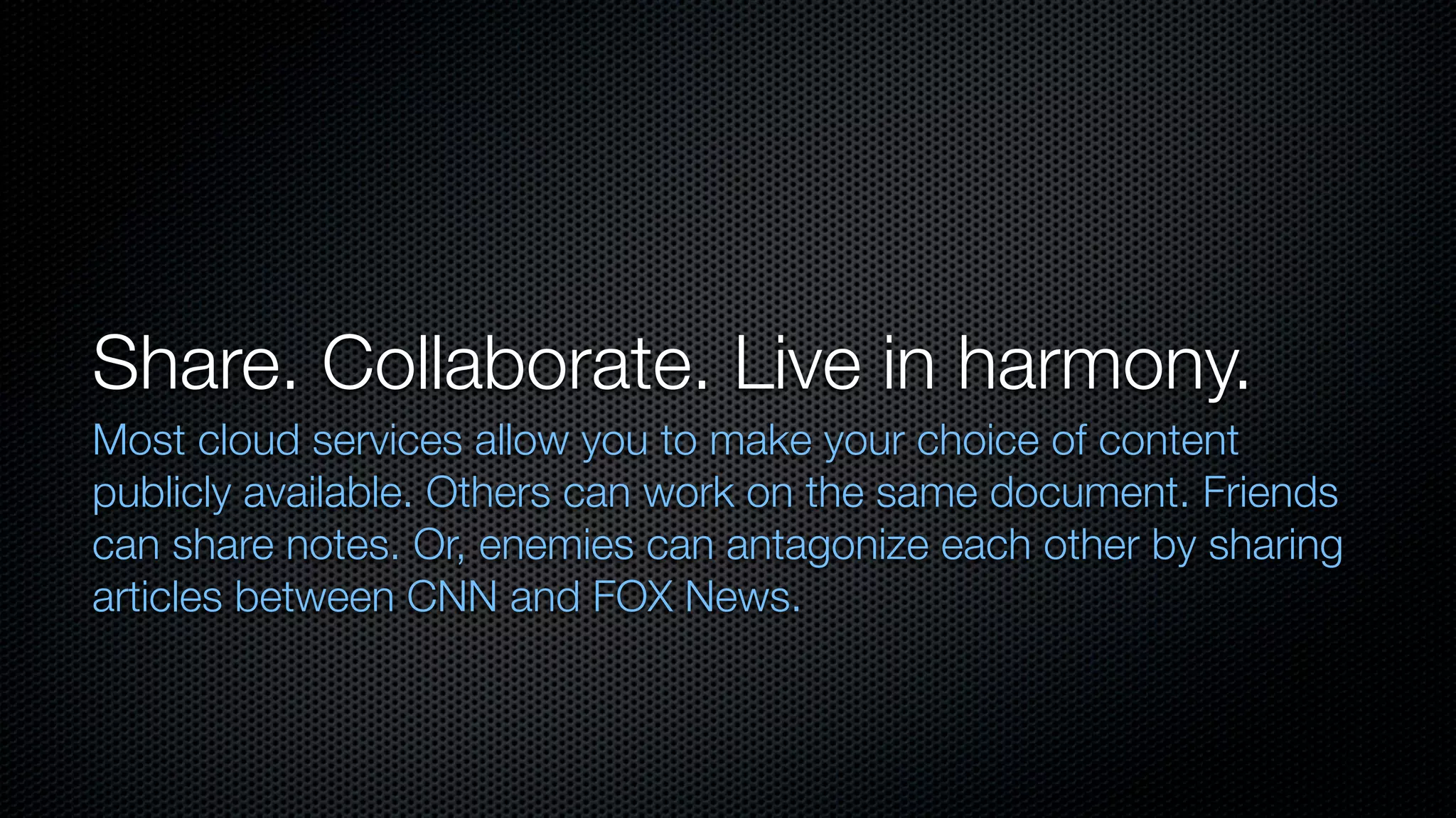 Share. Collaborate. Live in harmony.
Most cloud services allow you to make your choice of content
publicly available. Others can work on the same document. Friends
can share notes. Or, enemies can antagonize each other by sharing
articles between CNN and FOX News.
 