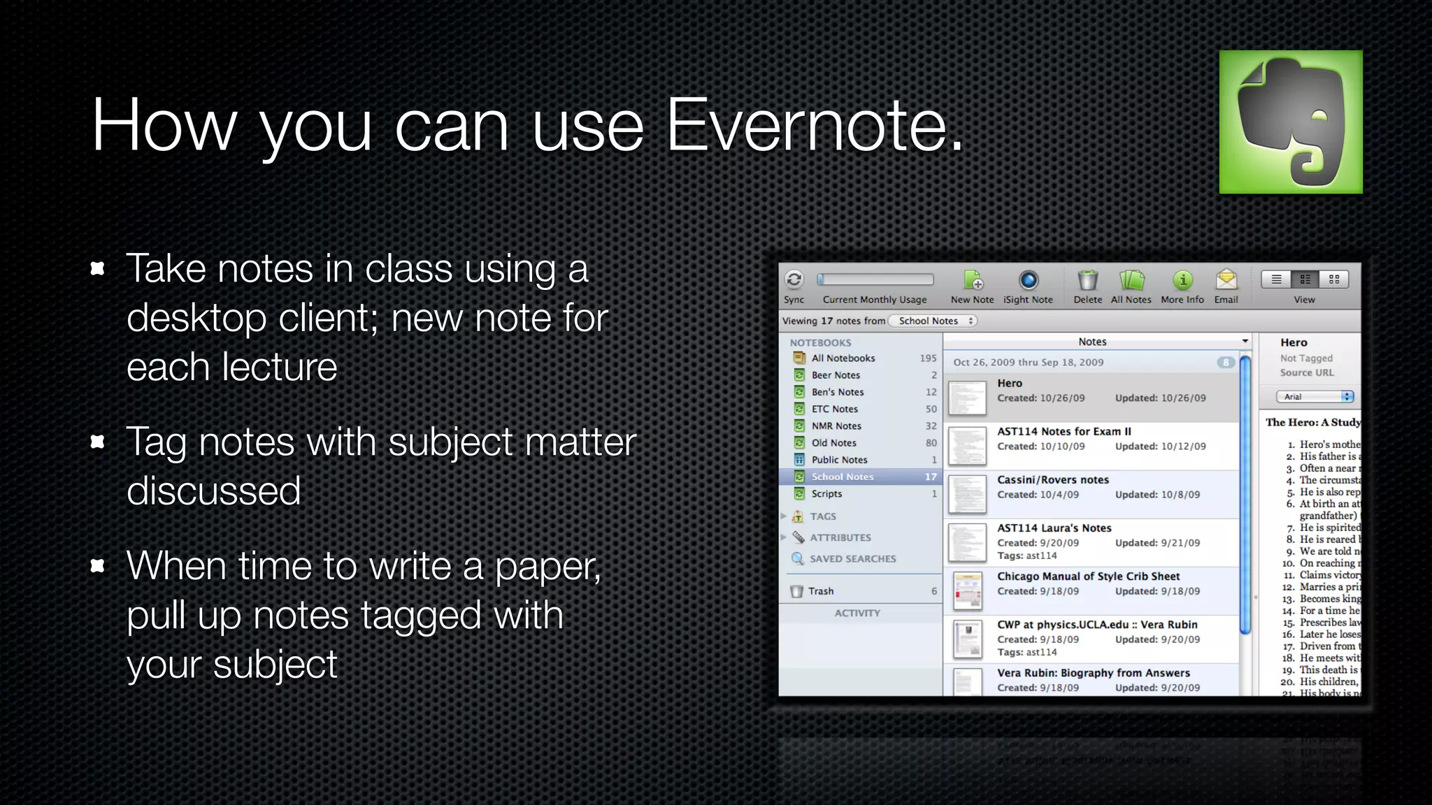 How you can use Evernote.
 Take notes in class using a
 desktop client; new note for
 each lecture
 Tag notes with subject matter
 discussed
 When time to write a paper,
 pull up notes tagged with
 your subject
 