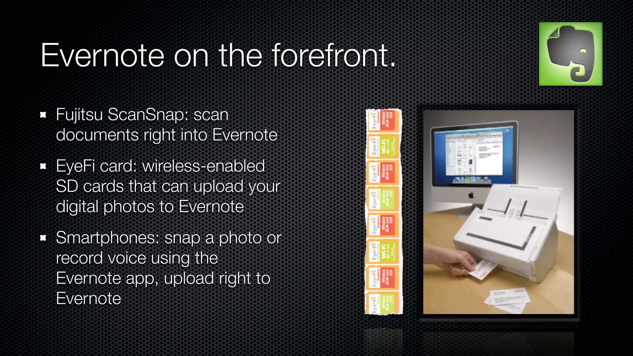 Evernote on the forefront.
 Fujitsu ScanSnap: scan
 documents right into Evernote
 EyeFi card: wireless-enabled
 SD cards that can upload your
 digital photos to Evernote
 Smartphones: snap a photo or
 record voice using the
 Evernote app, upload right to
 Evernote
 