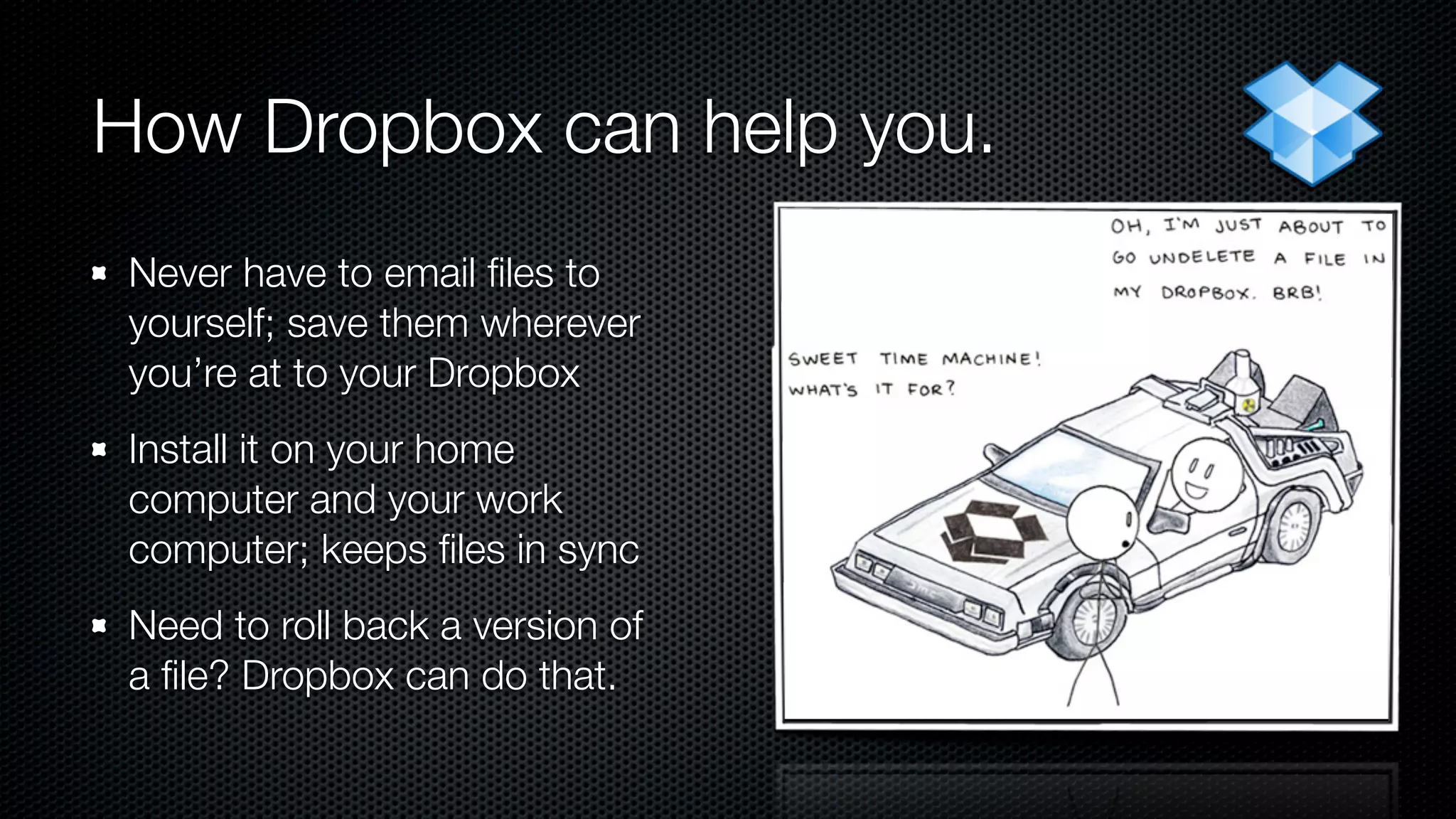 How Dropbox can help you.
 Never have to email ﬁles to
 yourself; save them wherever
 you’re at to your Dropbox
 Install it on your home
 computer and your work
 computer; keeps ﬁles in sync
 Need to roll back a version of
 a ﬁle? Dropbox can do that.
 