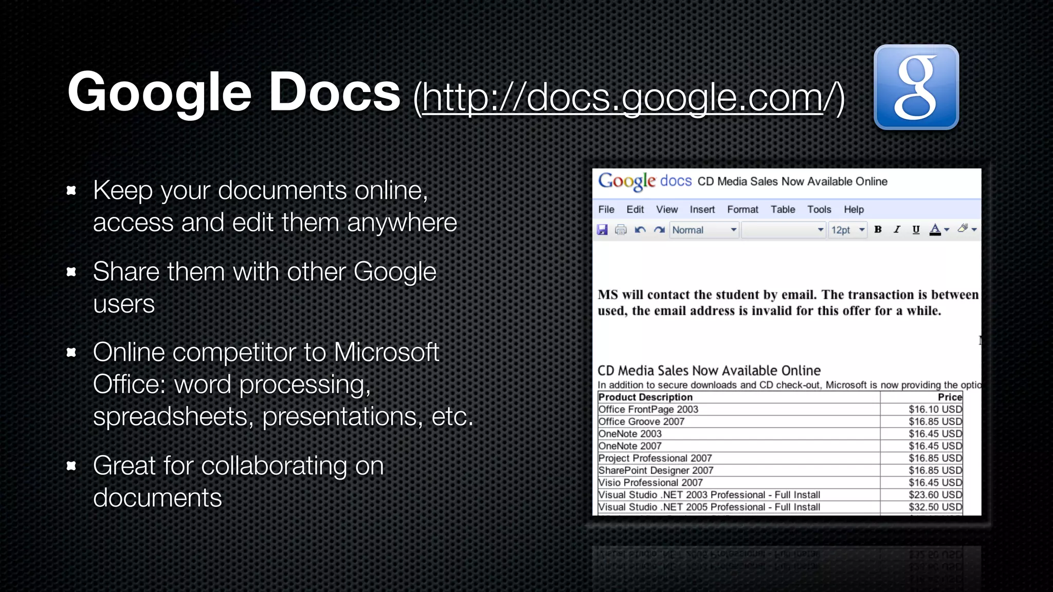 Google Docs (http://docs.google.com/)
 Keep your documents online,
 access and edit them anywhere
 Share them with other Google
 users
 Online competitor to Microsoft
 Ofﬁce: word processing,
 spreadsheets, presentations, etc.
 Great for collaborating on
 documents
 