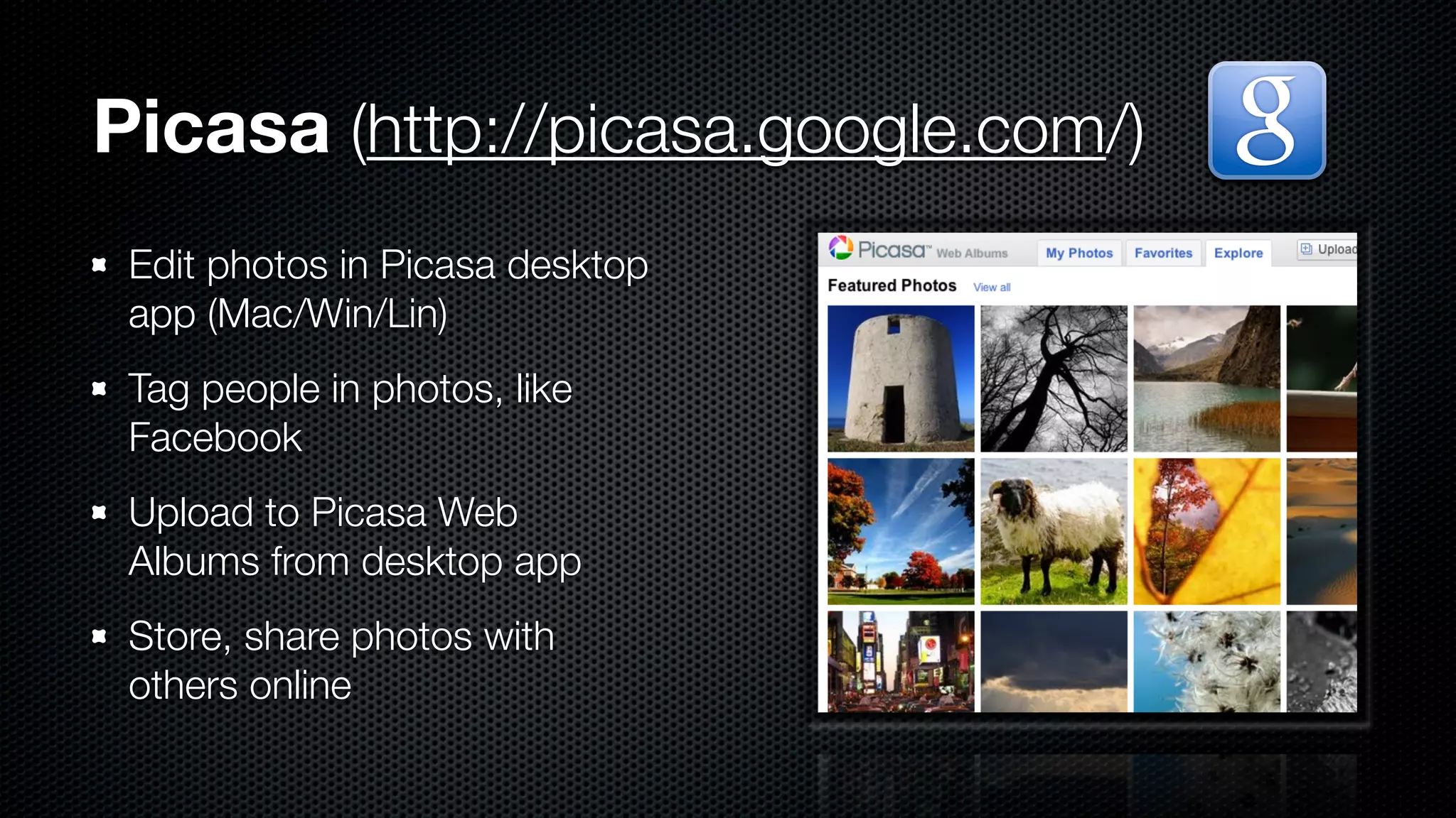 Picasa (http://picasa.google.com/)
 Edit photos in Picasa desktop
 app (Mac/Win/Lin)
 Tag people in photos, like
 Facebook
 Upload to Picasa Web
 Albums from desktop app
 Store, share photos with
 others online
 