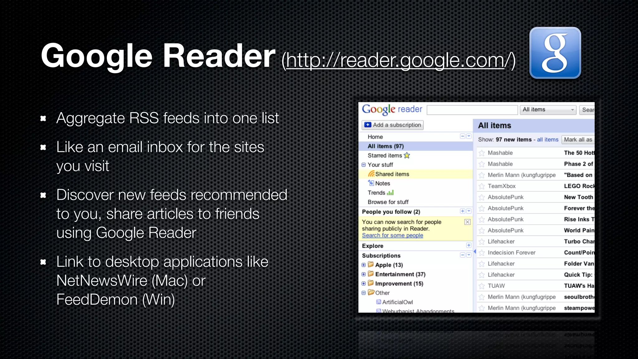 Google Reader (http://reader.google.com/)
 Aggregate RSS feeds into one list
 Like an email inbox for the sites
 you visit
 Discover new feeds recommended
 to you, share articles to friends
 using Google Reader
 Link to desktop applications like
 NetNewsWire (Mac) or
 FeedDemon (Win)
 