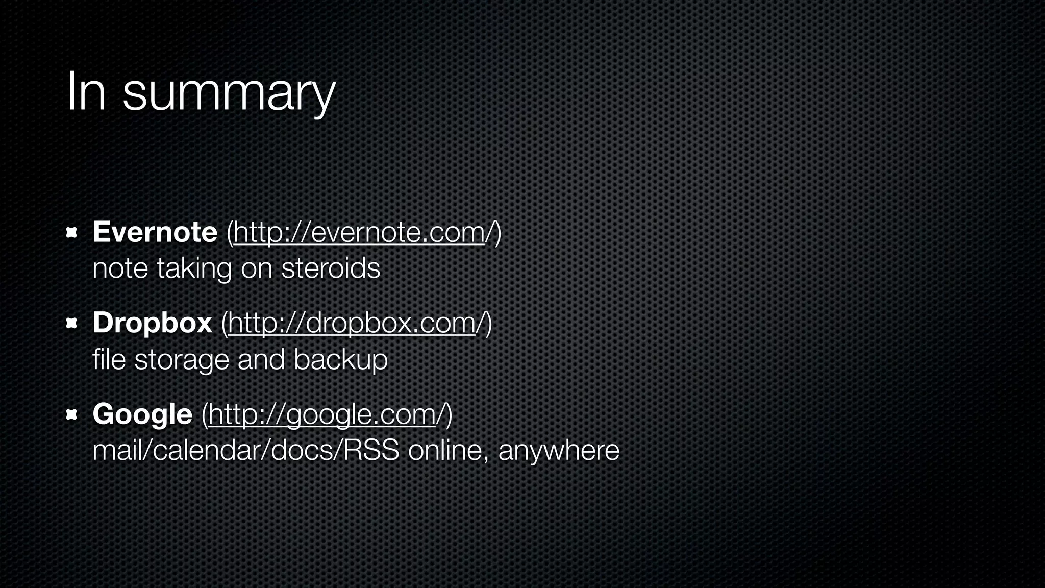 In summary

Evernote (http://evernote.com/)
note taking on steroids
Dropbox (http://dropbox.com/)
ﬁle storage and backup
Google (http://google.com/)
mail/calendar/docs/RSS online, anywhere
 