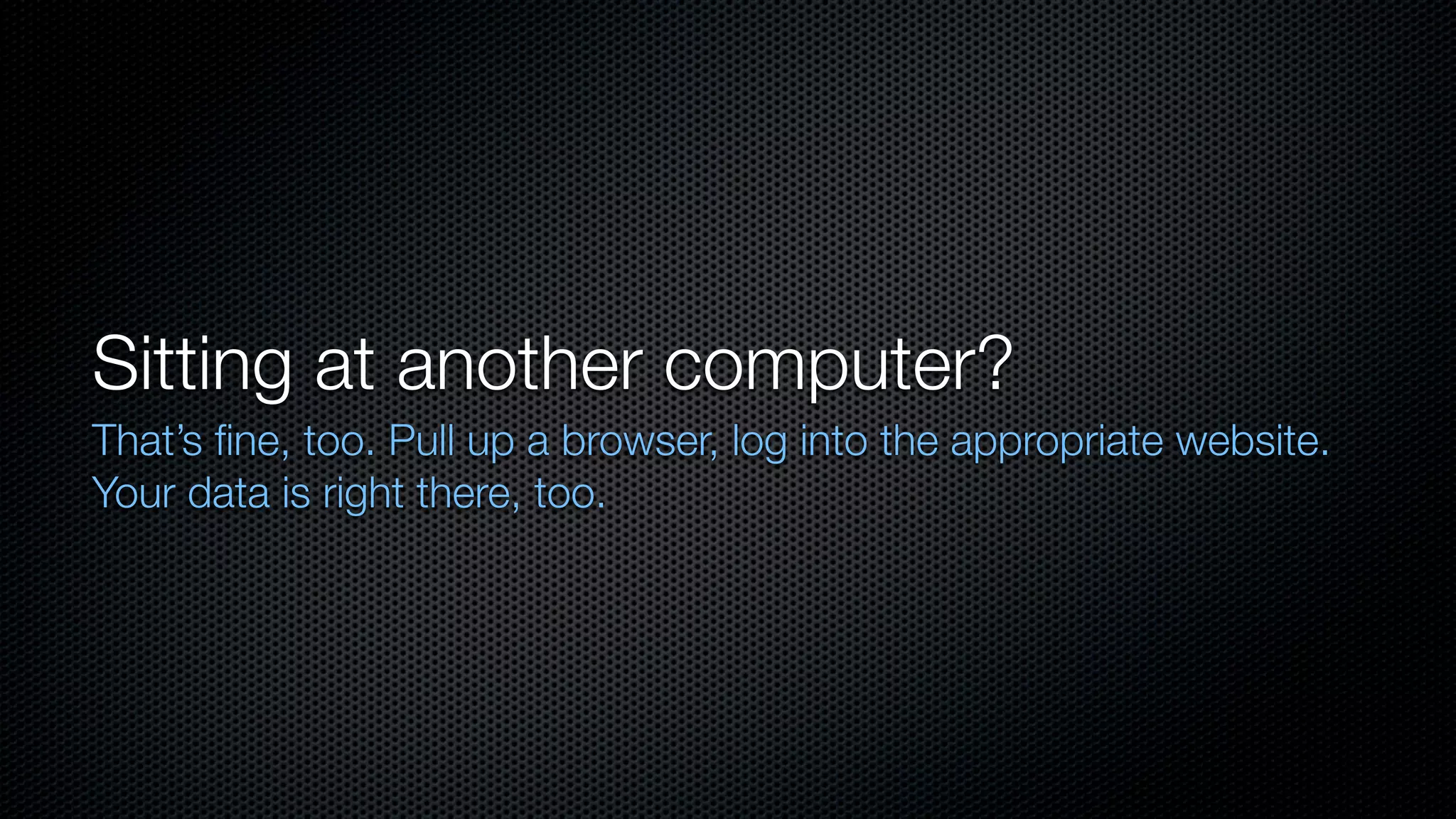Sitting at another computer?
That’s ﬁne, too. Pull up a browser, log into the appropriate website.
Your data is right there, too.
 
