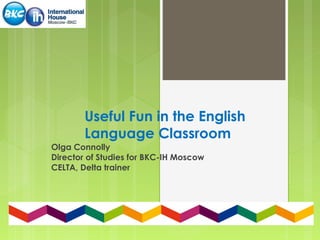 Useful Fun in the English
Language Classroom
Olga Connolly
Director of Studies for BKC-IH Moscow
CELTA, Delta trainer
 