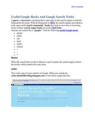 SEO Trivandrum




Useful Google Hacks And Google Search Tricks
A query or keyword is anything that a user types in the search engine to find the
information he needs. With developments in SEO, the search engines provided us
with some useful search commands / hacks that help to save time in searching.
Some of these search engine hacks are useful SEO tools.
Anyone can search like a “googler” with the following useful Google hacks.
   • quotes
   • cache
   • site
   • inurl
   • intitle
   • related
   • +
   • -
   • *
Quotes

When the search term (word or phrase) is put in quotes the search engine returns
the results which contain the exact term.

cache:

This is the copy of your website in Google. When you search for
cache:thedofollowblog.blogspot.com it will return a page like this.
 