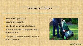 Very useful yard tool
Easy to put together
Good pick up of smaller leaves
Some purchasers complain about
the small size
Complaints about too much room
that it takes up
 
