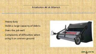 Heavy duty
Holds a large capacity of debris
Does the job well
Complaints of difficulties when
using it on uneven ground
 