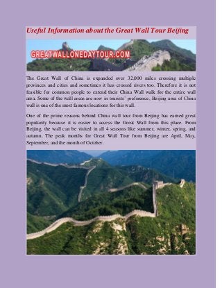 Useful Information about the Great Wall Tour Beijing
The Great Wall of China is expanded over 32,000 miles crossing multiple
provinces and cities and sometimes it has crossed rivers too. Therefore it is not
feasible for common people to extend their China Wall walk for the entire wall
area. Some of the wall areas are now in tourists’ preference, Beijing area of China
wall is one of the most famous locations for this wall.
One of the prime reasons behind China wall tour from Beijing has earned great
popularity because it is easier to access the Great Wall from this place. From
Beijing, the wall can be visited in all 4 seasons like summer, winter, spring, and
autumn. The peak months for Great Wall Tour from Beijing are April, May,
September, and the month of October.
 