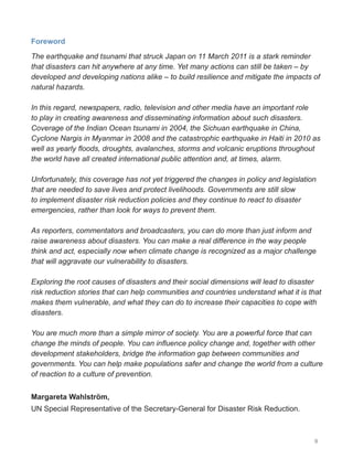 9
Foreword
The earthquake and tsunami that struck Japan on 11 March 2011 is a stark reminder
that disasters can hit anywhere at any time. Yet many actions can still be taken – by
developed and developing nations alike – to build resilience and mitigate the impacts of
natural hazards.
In this regard, newspapers, radio, television and other media have an important role
to play in creating awareness and disseminating information about such disasters.
Coverage of the Indian Ocean tsunami in 2004, the Sichuan earthquake in China,
Cyclone Nargis in Myanmar in 2008 and the catastrophic earthquake in Haiti in 2010 as
well as yearly floods, droughts, avalanches, storms and volcanic eruptions throughout
the world have all created international public attention and, at times, alarm.
Unfortunately, this coverage has not yet triggered the changes in policy and legislation
that are needed to save lives and protect livelihoods. Governments are still slow
to implement disaster risk reduction policies and they continue to react to disaster
emergencies, rather than look for ways to prevent them.
As reporters, commentators and broadcasters, you can do more than just inform and
raise awareness about disasters. You can make a real difference in the way people
think and act, especially now when climate change is recognized as a major challenge
that will aggravate our vulnerability to disasters.
Exploring the root causes of disasters and their social dimensions will lead to disaster
risk reduction stories that can help communities and countries understand what it is that
makes them vulnerable, and what they can do to increase their capacities to cope with
disasters.
You are much more than a simple mirror of society. You are a powerful force that can
change the minds of people. You can influence policy change and, together with other
development stakeholders, bridge the information gap between communities and
governments. You can help make populations safer and change the world from a culture
of reaction to a culture of prevention.
Margareta Wahlström,
UN Special Representative of the Secretary-General for Disaster Risk Reduction.
 