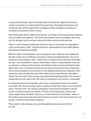 99
compounded Saturday night and Sunday when Hurricane Ike clipped the country’s
northern peninsula as it raged westward toward Cuba. Damaged infrastructure and
continuing rains left aid organizations struggling to bring emergency assistance to
hundreds of thousands of storm victims.
About 600 people died in Haiti’s recent storms, according to UN and government figures,
and one million were affected. The storms also battered roads and bridges. But many
say the damage could have been reduced by better environmental planning.
“There’s a real emergency. Measures should be taken to slow down the degradation
of the environment in Haiti,” said Joel Boutroue, representative of the United Nations
Development Programme (UNDP).
“With this rhythm of deforestation, we’re up against a wall,” Boutroue said, adding that
the lack of tree cover contributes to poverty as well as provoking flooding. The use of
charcoal in most cooking in Haiti – where some 70 percent live on less than two dollars
per day – has contributed to massive deforestation. Wood is systematically cut for use
as charcoal, in baking and for laundry, contributing to Haiti’s environmental destruction.
Haiti’s plant cover is estimated at less than two percent and recent heavy downpours
led to severe flooding much worse than in the neighboring Dominican Republic, which
shares the island of Hispaniola with Haiti. Haitian Environment Minister Jean-Marie
Claude Germain said a lack of proper agricultural planning dating back to the country’s
independence at the start of the 19th century contributed to the country’s vulnerability.
“In neighboring Dominican Republic, plant cover is estimated at 30 per cent and the
army looks after the environment sector, contrary to Haiti where there’s no environment
policy,” Germain said. The country’s geography compounds the problems: with 80
percent of Haiti covered by mountains, all kinds of hurricanes pose a threat, said
meteorologist Ronal Semelfort. Boutroue, an international aid coordinator, called on
the Haitian government and international donors to invest in the environment and “act
quickly” to rethink reforestation programs.
“They need to make changes now, pending significant government reforms,”
he said.
A guide for journalists covering disaster risk reduction
 