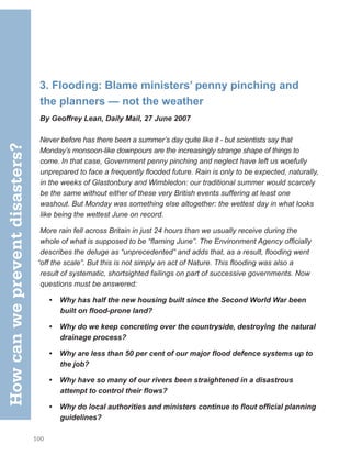 100
3. Flooding: Blame ministers’ penny pinching and
the planners — not the weather
By Geoffrey Lean, Daily Mail, 27 June 2007
Never before has there been a summer’s day quite like it - but scientists say that
Monday’s monsoon-like downpours are the increasingly strange shape of things to
come. In that case, Government penny pinching and neglect have left us woefully
unprepared to face a frequently flooded future. Rain is only to be expected, naturally,
in the weeks of Glastonbury and Wimbledon: our traditional summer would scarcely
be the same without either of these very British events suffering at least one
washout. But Monday was something else altogether: the wettest day in what looks
like being the wettest June on record.
More rain fell across Britain in just 24 hours than we usually receive during the
whole of what is supposed to be “flaming June”. The Environment Agency officially
describes the deluge as “unprecedented” and adds that, as a result, flooding went
“off the scale”. But this is not simply an act of Nature. This flooding was also a
result of systematic, shortsighted failings on part of successive governments. Now
questions must be answered:
• Why has half the new housing built since the Second World War been
built on flood-prone land?
• Why do we keep concreting over the countryside, destroying the natural
drainage process?
• Why are less than 50 per cent of our major flood defence systems up to
the job?
• Why have so many of our rivers been straightened in a disastrous
attempt to control their flows?
• Why do local authorities and ministers continue to flout official planning
guidelines?
How
can
we
prevent
disasters?
 