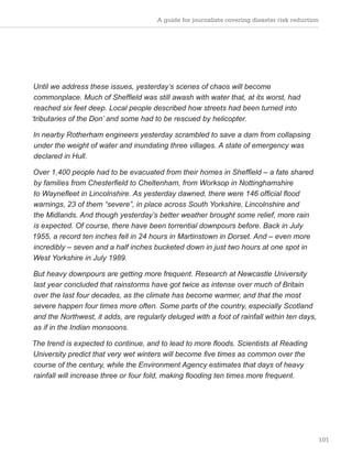 101
Until we address these issues, yesterday’s scenes of chaos will become
commonplace. Much of Sheffield was still awash with water that, at its worst, had
reached six feet deep. Local people described how streets had been turned into
‘tributaries of the Don’ and some had to be rescued by helicopter.
In nearby Rotherham engineers yesterday scrambled to save a dam from collapsing
under the weight of water and inundating three villages. A state of emergency was
declared in Hull.
Over 1,400 people had to be evacuated from their homes in Sheffield – a fate shared
by families from Chesterfield to Cheltenham, from Worksop in Nottinghamshire
to Waynefleet in Lincolnshire. As yesterday dawned, there were 146 official flood
warnings, 23 of them “severe”, in place across South Yorkshire, Lincolnshire and
the Midlands. And though yesterday’s better weather brought some relief, more rain
is expected. Of course, there have been torrential downpours before. Back in July
1955, a record ten inches fell in 24 hours in Martinstown in Dorset. And – even more
incredibly – seven and a half inches bucketed down in just two hours at one spot in
West Yorkshire in July 1989.
But heavy downpours are getting more frequent. Research at Newcastle University
last year concluded that rainstorms have got twice as intense over much of Britain
over the last four decades, as the climate has become warmer, and that the most
severe happen four times more often. Some parts of the country, especially Scotland
and the Northwest, it adds, are regularly deluged with a foot of rainfall within ten days,
as if in the Indian monsoons.
The trend is expected to continue, and to lead to more floods. Scientists at Reading
University predict that very wet winters will become five times as common over the
course of the century, while the Environment Agency estimates that days of heavy
rainfall will increase three or four fold, making flooding ten times more frequent.
A guide for journalists covering disaster risk reduction
 