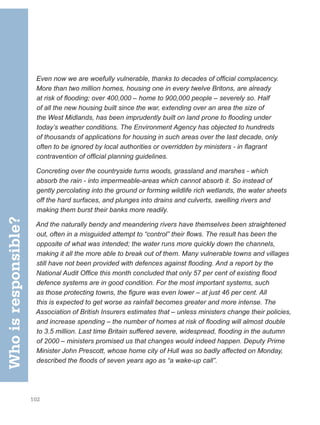 102
Even now we are woefully vulnerable, thanks to decades of official complacency.
More than two million homes, housing one in every twelve Britons, are already
at risk of flooding; over 400,000 – home to 900,000 people – severely so. Half
of all the new housing built since the war, extending over an area the size of
the West Midlands, has been imprudently built on land prone to flooding under
today’s weather conditions. The Environment Agency has objected to hundreds
of thousands of applications for housing in such areas over the last decade, only
often to be ignored by local authorities or overridden by ministers - in flagrant
contravention of official planning guidelines.
Concreting over the countryside turns woods, grassland and marshes - which
absorb the rain - into impermeable-areas which cannot absorb it. So instead of
gently percolating into the ground or forming wildlife rich wetlands, the water sheets
off the hard surfaces, and plunges into drains and culverts, swelling rivers and
making them burst their banks more readily.
And the naturally bendy and meandering rivers have themselves been straightened
out, often in a misguided attempt to “control” their flows. The result has been the
opposite of what was intended; the water runs more quickly down the channels,
making it all the more able to break out of them. Many vulnerable towns and villages
still have not been provided with defences against flooding. And a report by the
National Audit Office this month concluded that only 57 per cent of existing flood
defence systems are in good condition. For the most important systems, such
as those protecting towns, the figure was even lower – at just 46 per cent. All
this is expected to get worse as rainfall becomes greater and more intense. The
Association of British Insurers estimates that – unless ministers change their policies,
and increase spending – the number of homes at risk of flooding will almost double
to 3.5 million. Last time Britain suffered severe, widespread, flooding in the autumn
of 2000 – ministers promised us that changes would indeed happen. Deputy Prime
Minister John Prescott, whose home city of Hull was so badly affected on Monday,
described the floods of seven years ago as “a wake-up call”.
Who
is
responsible?
 
