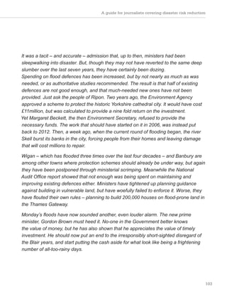 103
It was a tacit – and accurate – admission that, up to then, ministers had been
sleepwalking into disaster. But, though they may not have reverted to the same deep
slumber over the last seven years, they have certainly been dozing.
Spending on flood defences has been increased, but by not nearly as much as was
needed, or as authoritative studies recommended. The result is that half of existing
defences are not good enough, and that much-needed new ones have not been
provided. Just ask the people of Ripon. Two years ago, the Environment Agency
approved a scheme to protect the historic Yorkshire cathedral city. It would have cost
£11million, but was calculated to provide a nine fold return on the investment.
Yet Margaret Beckett, the then Environment Secretary, refused to provide the
necessary funds. The work that should have started on it in 2006, was instead put
back to 2012. Then, a week ago, when the current round of flooding began, the river
Skell burst its banks in the city, forcing people from their homes and leaving damage
that will cost millions to repair.
Wigan – which has flooded three times over the last four decades – and Banbury are
among other towns where protection schemes should already be under way, but again
they have been postponed through ministerial scrimping. Meanwhile the National
Audit Office report showed that not enough was being spent on maintaining and
improving existing defences either. Ministers have tightened up planning guidance
against building in vulnerable land, but have woefully failed to enforce it. Worse, they
have flouted their own rules – planning to build 200,000 houses on flood-prone land in
the Thames Gateway.
Monday’s floods have now sounded another, even louder alarm. The new prime
minister, Gordon Brown must heed it. No-one in the Government better knows
the value of money, but he has also shown that he appreciates the value of timely
investment. He should now put an end to the irresponsibly short-sighted disregard of
the Blair years, and start putting the cash aside for what look like being a frightening
number of all-too-rainy days.
A guide for journalists covering disaster risk reduction
 