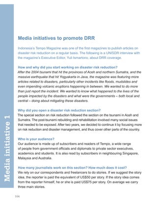 104
Media initiatives to promote DRR
Indonesia’s Tempo Magazine was one of the first magazines to publish articles on
disaster risk reduction on a regular basis. The following is a UNISDR interview with
the magazine’s Executive Editor, Yuli Ismartono, about DRR coverage.
How and why did you start working on disaster risk reduction?
After the 2004 tsunami that hit the provinces of Aceh and northern Sumatra, and the
massive earthquake that hit Yogyakarta in Java, the magazine was featuring more
articles related to disasters, particularly other incidents like floods, mudslides and
even impending volcanic eruptions happening in between. We wanted to do more
than just report the incident. We wanted to know what happened to the lives of the
people impacted by the disasters and what were the governments – both local and
central – doing about mitigating these disasters.
Why did you open a disaster risk reduction section?
The special section on risk reduction followed the section on the tsunami in Aceh and
Sumatra. The post-tsunami rebuilding and rehabilitation involved many social issues
that needed to be exposed. After two years, we decided to continue it by focusing more
on risk reduction and disaster management, and thus cover other parts of the country.
Who is your audience?
Our audience is made up of subscribers and readers of Tempo, a wide range
of people from government officials and diplomats to private sector executives,
academics and students. It is also read by subscribers in neighbouring Singapore,
Malaysia and Australia.
How many journalists work on this section? How much does it cost?
We rely on our correspondents and freelancers to do stories. If we suggest the story
idea, the reporter is paid the equivalent of US$50 per story. If the story idea comes
from the reporter himself, he or she is paid US$75 per story. On average we carry
three main stories.
Media
initiative
1
 