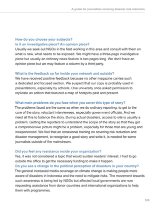 105
How do you choose your subjects?
Is it an investigative piece? An opinion piece?
Usually we seek out NGOs in the field working in this area and consult with them on
what is new, what needs to be exposed. We might have a three-page investigative
piece but usually an ordinary news feature is two pages long. We don’t have an
opinion piece but we may feature a column by a third party.
What is the feedback so far inside your network and outside?
We have received positive feedback because no other magazine carries such
a dedicated and focused section. We suspect that our copy is probably used in
presentations, especially by schools. One university once asked permission to
replicate an edition that featured a map of hotspots past and present.
What main problems do you face when you cover this type of story?
The problems faced are the same as when we do ordinary reporting: to get to the
core of the story, reluctant interviewees, especially government officials. And we
need all this to balance the story. During actual disasters, access to site is usually a
problem. Getting the reporters to understand the scope of the story so that they get
a comprehensive picture might be a problem, especially for those that are young and
inexperienced. We feel that an occasional training on covering risk reduction and
disaster management, to recognize a good story and write it, is needed for some
journalists outside of the mainstream.
Did you feel any resistance inside your organization?
Yes, it was not considered a topic that would sustain readers’ interest. I had to go
outside the office to get the necessary funding to make it happen.
Do you see a change in the political perception of disasters in your country?
The general increased media coverage on climate change is making people more
aware of disasters in Indonesia and the need to mitigate risks. The movement towards
such awareness is being led by NGOs but affected local governments are now
requesting assistance from donor countries and international organizations to help
them with programmes.
A guide for journalists covering disaster risk reduction
 