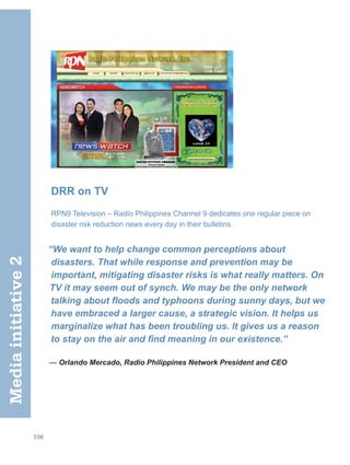 106
DRR on TV
RPN9 Television – Radio Philippines Channel 9 dedicates one regular piece on
disaster risk reduction news every day in their bulletins.
“We want to help change common perceptions about
disasters. That while response and prevention may be
important, mitigating disaster risks is what really matters. On
TV it may seem out of synch. We may be the only network
talking about floods and typhoons during sunny days, but we
have embraced a larger cause, a strategic vision. It helps us
marginalize what has been troubling us. It gives us a reason
to stay on the air and find meaning in our existence.”
— Orlando Mercado, Radio Philippines Network President and CEO
Media
initiative
2
 