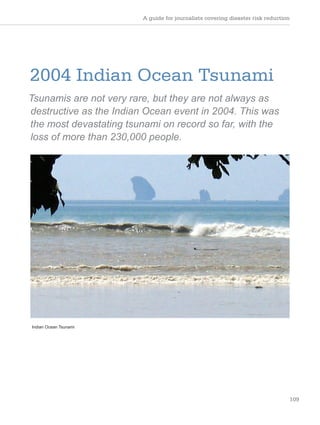 A guide for journalists covering disaster risk reduction
109
2004 Indian Ocean Tsunami
Tsunamis are not very rare, but they are not always as
destructive as the Indian Ocean event in 2004. This was
the most devastating tsunami on record so far, with the
loss of more than 230,000 people.
Indian Ocean Tsunami
 