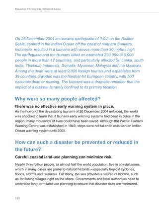 Disaster Through a Different Lens
110
On 26 December 2004 an oceanic earthquake of 9-9.3 on the Richter
Scale, centred in the Indian Ocean off the coast of northern Sumatra,
Indonesia, resulted in a tsunami with waves more than 30 metres high.
The earthquake and the tsunami killed an estimated 230,000-310,000
people in more than 12 countries, and particularly affected Sri Lanka, south
India, Thailand, Indonesia, Somalia, Myanmar, Malaysia and the Maldives.
Among the dead were at least 9,000 foreign tourists and expatriates from
39 countries. Sweden was the hardest-hit European country, with 500
nationals dead or missing. The tsunami was a dramatic reminder that the
impact of a disaster is rarely confined to its primary location.
Why were so many people affected?
There was no effective early warning system in place.
As the horror of the devastating tsunami of 26 December 2004 unfolded, the world
was shocked to learn that if tsunami early warning systems had been in place in the
region, many thousands of lives could have been saved. Although the Pacific Tsunami
Warning Centre was established in 1949, steps were not taken to establish an Indian
Ocean warning system until 2005.
How can such a disaster be prevented or reduced in
the future?
Careful coastal land-use planning can minimize risk.
Nearly three billion people, or almost half the world population, live in coastal zones,
which in many cases are prone to natural hazards – especially tropical cyclones,
floods, storms and tsunamis. For many, the sea provides a source of income, such
as for fishing villages right on the shore. Governments and local authorities need to
undertake long-term land use planning to ensure that disaster risks are minimized.
 