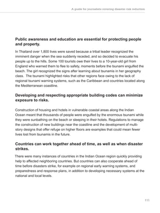 A guide for journalists covering disaster risk reduction
111
Public awareness and education are essential for protecting people
and property.
In Thailand over 1,800 lives were saved because a tribal leader recognized the
imminent danger when the sea suddenly receded, and so decided to evacuate his
people up to the hills. Some 100 tourists owe their lives to a 10-year-old girl from
England who warned them to flee to safety, moments before the tsunami engulfed the
beach. The girl recognized the signs after learning about tsunamis in her geography
class. The tsunami highlighted risks that other regions face owing to the lack of
regional tsunami warning systems, such as the Caribbean and countries located along
the Mediterranean coastline.
Developing and respecting appropriate building codes can minimize
exposure to risks.
Construction of housing and hotels in vulnerable coastal areas along the Indian
Ocean meant that thousands of people were engulfed by the enormous tsunami while
they were sunbathing on the beach or sleeping in their hotels. Regulations to manage
the construction of new buildings near the coastline and the development of multi-
story designs that offer refuge on higher floors are examples that could mean fewer
lives lost from tsunamis in the future.
Countries can work together ahead of time, as well as when disaster
strikes.
There were many instances of countries in the Indian Ocean region quickly providing
help to affected neighboring countries. But countries can also cooperate ahead of
time before disasters strike, for example on regional early warning systems, and
preparedness and response plans, in addition to developing necessary systems at the
national and local levels.
 