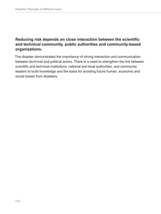 Disaster Through a Different Lens
112
Reducing risk depends on close interaction between the scientific
and technical community, public authorities and community-based
organizations.
The disaster demonstrated the importance of strong interaction and communication
between technical and political actors. There is a need to strengthen the link between
scientific and technical institutions, national and local authorities, and community
leaders to build knowledge and the basis for avoiding future human, economic and
social losses from disasters.
 