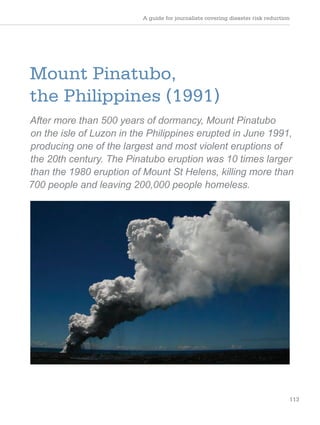 A guide for journalists covering disaster risk reduction
113
Mount Pinatubo,
the Philippines (1991)
After more than 500 years of dormancy, Mount Pinatubo
on the isle of Luzon in the Philippines erupted in June 1991,
producing one of the largest and most violent eruptions of
the 20th century. The Pinatubo eruption was 10 times larger
than the 1980 eruption of Mount St Helens, killing more than
700 people and leaving 200,000 people homeless.
 