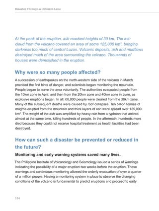 Disaster Through a Different Lens
114
At the peak of the eruption, ash reached heights of 30 km. The ash
cloud from the volcano covered an area of some 125,000 km2
, bringing
darkness too much of central Luzon. Volcanic deposits, ash and mudflows
destroyed much of the area surrounding the volcano. Thousands of
houses were demolished in the eruption.
Why were so many people affected?
A succession of earthquakes on the north-western side of the volcano in March
provided the first hints of danger, and scientists began monitoring the mountain.
People began to leave the area voluntarily. The authorities evacuated people from
the 10km zone in April, and then from the 20km zone and 40km zone in June, as
explosive eruptions began. In all, 60,000 people were cleared from the 30km zone.
Many of the subsequent deaths were caused by roof collapses. Ten billion tonnes of
magma erupted from the mountain and thick layers of ash were spread over 125,000
km2
. The weight of the ash was amplified by heavy rain from a typhoon that arrived
almost at the same time, killing hundreds of people. In the aftermath, hundreds more
died because they could not receive hospital treatment as health facilities had been
destroyed.
How can such a disaster be prevented or reduced in
the future?
Monitoring and early warning systems saved many lives.
The Philippine Institute of Volcanology and Seismology issued a series of warnings
indicating the possibility of a major eruption two weeks before the eruption. These
warnings and continuous monitoring allowed the orderly evacuation of over a quarter
of a million people. Having a monitoring system in place to observe the changing
conditions of the volcano is fundamental to predict eruptions and proceed to early
 