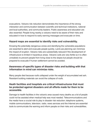 A guide for journalists covering disaster risk reduction
115
evacuations. Volcano risk reduction demonstrates the importance of the strong
interaction and communication between scientific and technical institutions, national
and local authorities, and community leaders. Public awareness and education are
also essential. People living nearby a volcano need to be aware of their risks and
educated in how to respond to early warning messages and evacuate on time.
Hazard maps are essential to identify risks and vulnerability.
Knowing the potentially dangerous zones and identifying the vulnerable populations
are essential to alert and evacuate people quickly. Land-use planning can minimize
the impact of eruption. Volcano risks are substantially reduced if the development of
infrastructure is limited in hazardous areas. Volcanic soils are very fertile so it is often
unrealistic to prevent people from living close to the slopes but people should be
prepared to evacuate if human settlement cannot be avoided.
Awareness of specific types of disaster risks and building with that
information in mind can minimize risks.
Many people died because roofs collapsed under the weight of accumulated wet ash.
Resistant building materials can avoid the collapse of roofs.
Heath facilities and hospitals are critical infrastructures that must
be protected against disasters and all efforts made for them to be
accessible.
Damage to health facilities in the volcanic area caused many deaths as a lot of people
could not be assisted when medical help was most needed. Telecommunications and
the media have a crucial role to play in disaster risk reduction; telephone systems,
mobile communications, television, radio, news services and the Internet are essential
tools to communicate the warning and inform people on their risks and vulnerabilities.
 