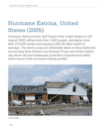 Disaster Through a Different Lens
116
Hurricane Katrina, United
States (2005)
Hurricane Katrina hit the Gulf Coast of the United States on 29
August 2005, killing more than 1,800 people, damaging more
than 215,000 homes and causing US$130 billion worth of
damage. The storm surge put intolerable strain on flood defences
surrounding New Orleans and flooded 75 per cent of the historic
city where old and inadequate protective embankments failed
within hours of the hurricane making landfall.
Hurricane Katrina
 