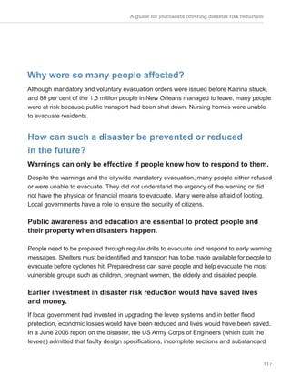 A guide for journalists covering disaster risk reduction
117
Why were so many people affected?
Although mandatory and voluntary evacuation orders were issued before Katrina struck,
and 80 per cent of the 1.3 million people in New Orleans managed to leave, many people
were at risk because public transport had been shut down. Nursing homes were unable
to evacuate residents.
How can such a disaster be prevented or reduced
in the future?
Warnings can only be effective if people know how to respond to them.
Despite the warnings and the citywide mandatory evacuation, many people either refused
or were unable to evacuate. They did not understand the urgency of the warning or did
not have the physical or financial means to evacuate. Many were also afraid of looting.
Local governments have a role to ensure the security of citizens.
Public awareness and education are essential to protect people and
their property when disasters happen.
People need to be prepared through regular drills to evacuate and respond to early warning
messages. Shelters must be identified and transport has to be made available for people to
evacuate before cyclones hit. Preparedness can save people and help evacuate the most
vulnerable groups such as children, pregnant women, the elderly and disabled people.
Earlier investment in disaster risk reduction would have saved lives
and money.
If local government had invested in upgrading the levee systems and in better flood
protection, economic losses would have been reduced and lives would have been saved.
In a June 2006 report on the disaster, the US Army Corps of Engineers (which built the
levees) admitted that faulty design specifications, incomplete sections and substandard
 