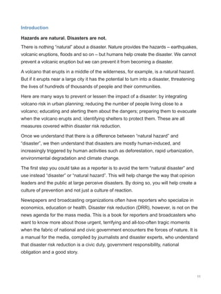 11
Introduction
Hazards are natural. Disasters are not.
There is nothing “natural” about a disaster. Nature provides the hazards – earthquakes,
volcanic eruptions, floods and so on – but humans help create the disaster. We cannot
prevent a volcanic eruption but we can prevent it from becoming a disaster.
A volcano that erupts in a middle of the wilderness, for example, is a natural hazard.
But if it erupts near a large city it has the potential to turn into a disaster, threatening
the lives of hundreds of thousands of people and their communities.
Here are many ways to prevent or lessen the impact of a disaster: by integrating
volcano risk in urban planning; reducing the number of people living close to a
volcano; educating and alerting them about the dangers; preparing them to evacuate
when the volcano erupts and; identifying shelters to protect them. These are all
measures covered within disaster risk reduction.
Once we understand that there is a difference between “natural hazard” and
“disaster”, we then understand that disasters are mostly human-induced, and
increasingly triggered by human activities such as deforestation, rapid urbanization,
environmental degradation and climate change.
The first step you could take as a reporter is to avoid the term “natural disaster” and
use instead “disaster” or “natural hazard”. This will help change the way that opinion
leaders and the public at large perceive disasters. By doing so, you will help create a
culture of prevention and not just a culture of reaction.
Newspapers and broadcasting organizations often have reporters who specialize in
economics, education or health. Disaster risk reduction (DRR), however, is not on the
news agenda for the mass media. This is a book for reporters and broadcasters who
want to know more about those urgent, terrifying and all-too-often tragic moments
when the fabric of national and civic government encounters the forces of nature. It is
a manual for the media, compiled by journalists and disaster experts, who understand
that disaster risk reduction is a civic duty, government responsibility, national
obligation and a good story.
 