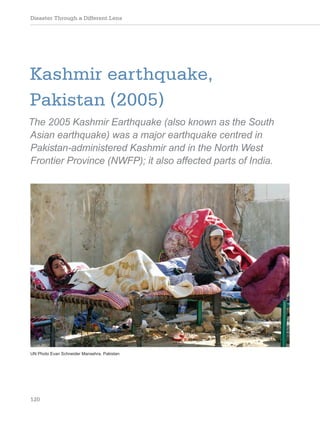 Disaster Through a Different Lens
120
Kashmir earthquake,
Pakistan (2005)
The 2005 Kashmir Earthquake (also known as the South
Asian earthquake) was a major earthquake centred in
Pakistan-administered Kashmir and in the North West
Frontier Province (NWFP); it also affected parts of India.
UN Photo Evan Schneider Mansehra, Pakistan
 