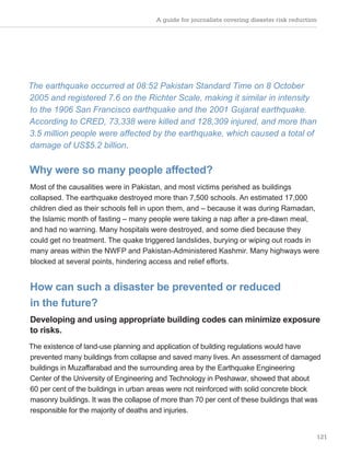 A guide for journalists covering disaster risk reduction
121
The earthquake occurred at 08:52 Pakistan Standard Time on 8 October
2005 and registered 7.6 on the Richter Scale, making it similar in intensity
to the 1906 San Francisco earthquake and the 2001 Gujarat earthquake.
According to CRED, 73,338 were killed and 128,309 injured, and more than
3.5 million people were affected by the earthquake, which caused a total of
damage of US$5.2 billion.
Why were so many people affected?
Most of the causalities were in Pakistan, and most victims perished as buildings
collapsed. The earthquake destroyed more than 7,500 schools. An estimated 17,000
children died as their schools fell in upon them, and – because it was during Ramadan,
the Islamic month of fasting – many people were taking a nap after a pre-dawn meal,
and had no warning. Many hospitals were destroyed, and some died because they
could get no treatment. The quake triggered landslides, burying or wiping out roads in
many areas within the NWFP and Pakistan-Administered Kashmir. Many highways were
blocked at several points, hindering access and relief efforts.
How can such a disaster be prevented or reduced
in the future?
Developing and using appropriate building codes can minimize exposure
to risks.
The existence of land-use planning and application of building regulations would have
prevented many buildings from collapse and saved many lives. An assessment of damaged
buildings in Muzaffarabad and the surrounding area by the Earthquake Engineering
Center of the University of Engineering and Technology in Peshawar, showed that about
60 per cent of the buildings in urban areas were not reinforced with solid concrete block
masonry buildings. It was the collapse of more than 70 per cent of these buildings that was
responsible for the majority of deaths and injuries.
 