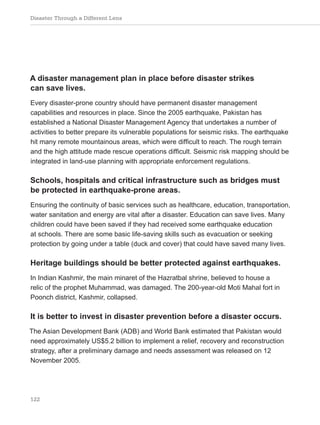 Disaster Through a Different Lens
122
A disaster management plan in place before disaster strikes
can save lives.
Every disaster-prone country should have permanent disaster management
capabilities and resources in place. Since the 2005 earthquake, Pakistan has
established a National Disaster Management Agency that undertakes a number of
activities to better prepare its vulnerable populations for seismic risks. The earthquake
hit many remote mountainous areas, which were difficult to reach. The rough terrain
and the high attitude made rescue operations difficult. Seismic risk mapping should be
integrated in land-use planning with appropriate enforcement regulations.
Schools, hospitals and critical infrastructure such as bridges must
be protected in earthquake-prone areas.
Ensuring the continuity of basic services such as healthcare, education, transportation,
water sanitation and energy are vital after a disaster. Education can save lives. Many
children could have been saved if they had received some earthquake education
at schools. There are some basic life-saving skills such as evacuation or seeking
protection by going under a table (duck and cover) that could have saved many lives.
Heritage buildings should be better protected against earthquakes.
In Indian Kashmir, the main minaret of the Hazratbal shrine, believed to house a
relic of the prophet Muhammad, was damaged. The 200-year-old Moti Mahal fort in
Poonch district, Kashmir, collapsed.
It is better to invest in disaster prevention before a disaster occurs.
The Asian Development Bank (ADB) and World Bank estimated that Pakistan would
need approximately US$5.2 billion to implement a relief, recovery and reconstruction
strategy, after a preliminary damage and needs assessment was released on 12
November 2005.
 