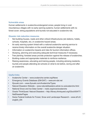 A guide for journalists covering disaster risk reduction
127
Vulnerable areas
Human settlements in avalanche-endangered zones; people living in rural
mountainous villages with no early warning systems; human settlements with no
forest cover; skiing populations and tourists not educated in avalanche risk.
Disaster risk reduction measures
• Not building houses, roads and other critical infrastructures (ski stations, hotels,
schools, hospitals, etc.) in avalanche hazard areas.
• An early warning system linked with a national avalanche warning service to
receive timely information on the overall avalanche danger situation.
• Information on avalanche impacts and risks for tourism information offices.
• Studying, planning and executing adequate technical measures if necessary.
• Tree planting; forested areas provide protection against the release of avalanches.
• Building codes and appropriate materials to reinforce resilience.
• Raising awareness, educating and training people, including advising residents,
tourists and people attending ski schools on what to do before, during and after
an avalanche.
Useful links
• Avalanche Center – www.avalanche-center.org/News
• Emergency Events Database (EM-DAT) – www.em-dat.net
• Ifyouski.com – www.ifyouski.com/Avalanche/Types
• Natural Disasters Website – www.naturaldisasters.ednet.ns.ca/avalanche.html
• National Snow and Ice Data Center – nsidc.org/snow/avalanche
• Oracle ThinkQuest: Natural Disasters – http://library.thinkquest.org/03oct/00477/
NatDisasterPages
• Swiss Federal Institute for Forest, Snow and Landscape Research – www.slf.ch/
english_EN
 