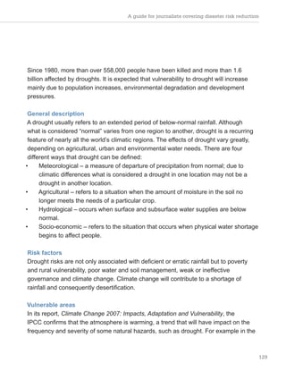 A guide for journalists covering disaster risk reduction
129
Since 1980, more than over 558,000 people have been killed and more than 1.6
billion affected by droughts. It is expected that vulnerability to drought will increase
mainly due to population increases, environmental degradation and development
pressures.
General description
A drought usually refers to an extended period of below-normal rainfall. Although
what is considered “normal” varies from one region to another, drought is a recurring
feature of nearly all the world’s climatic regions. The effects of drought vary greatly,
depending on agricultural, urban and environmental water needs. There are four
different ways that drought can be defined:
• Meteorological – a measure of departure of precipitation from normal; due to
climatic differences what is considered a drought in one location may not be a
drought in another location.
• Agricultural – refers to a situation when the amount of moisture in the soil no
longer meets the needs of a particular crop.
• Hydrological – occurs when surface and subsurface water supplies are below
normal.
• Socio-economic – refers to the situation that occurs when physical water shortage
begins to affect people.
Risk factors
Drought risks are not only associated with deficient or erratic rainfall but to poverty
and rural vulnerability, poor water and soil management, weak or ineffective
governance and climate change. Climate change will contribute to a shortage of
rainfall and consequently desertification.
Vulnerable areas
In its report, Climate Change 2007: Impacts, Adaptation and Vulnerability, the
IPCC confirms that the atmosphere is warming, a trend that will have impact on the
frequency and severity of some natural hazards, such as drought. For example in the
 