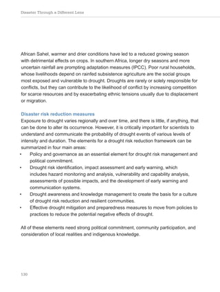 Disaster Through a Different Lens
130
African Sahel, warmer and drier conditions have led to a reduced growing season
with detrimental effects on crops. In southern Africa, longer dry seasons and more
uncertain rainfall are prompting adaptation measures (IPCC). Poor rural households,
whose livelihoods depend on rainfed subsistence agriculture are the social groups
most exposed and vulnerable to drought. Droughts are rarely or solely responsible for
conflicts, but they can contribute to the likelihood of conflict by increasing competition
for scarce resources and by exacerbating ethnic tensions usually due to displacement
or migration.
Disaster risk reduction measures
Exposure to drought varies regionally and over time, and there is little, if anything, that
can be done to alter its occurrence. However, it is critically important for scientists to
understand and communicate the probability of drought events of various levels of
intensity and duration. The elements for a drought risk reduction framework can be
summarized in four main areas:
• Policy and governance as an essential element for drought risk management and
political commitment.
• Drought risk identification, impact assessment and early warning, which
includes hazard monitoring and analysis, vulnerability and capability analysis,
assessments of possible impacts, and the development of early warning and
communication systems.
• Drought awareness and knowledge management to create the basis for a culture
of drought risk reduction and resilient communities.
• Effective drought mitigation and preparedness measures to move from policies to
practices to reduce the potential negative effects of drought.
All of these elements need strong political commitment, community participation, and
consideration of local realities and indigenous knowledge.
 