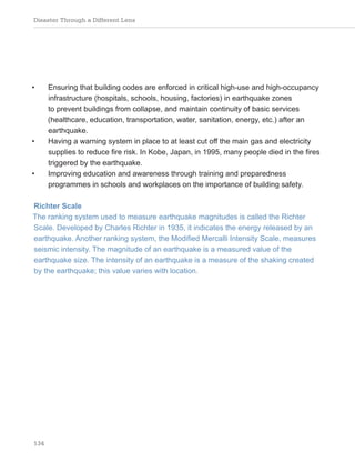 Disaster Through a Different Lens
134
• Ensuring that building codes are enforced in critical high-use and high-occupancy
infrastructure (hospitals, schools, housing, factories) in earthquake zones
to prevent buildings from collapse, and maintain continuity of basic services
(healthcare, education, transportation, water, sanitation, energy, etc.) after an
earthquake.
• Having a warning system in place to at least cut off the main gas and electricity
supplies to reduce fire risk. In Kobe, Japan, in 1995, many people died in the fires
triggered by the earthquake.
• Improving education and awareness through training and preparedness
programmes in schools and workplaces on the importance of building safety.
Richter Scale
The ranking system used to measure earthquake magnitudes is called the Richter
Scale. Developed by Charles Richter in 1935, it indicates the energy released by an
earthquake. Another ranking system, the Modified Mercalli Intensity Scale, measures
seismic intensity. The magnitude of an earthquake is a measured value of the
earthquake size. The intensity of an earthquake is a measure of the shaking created
by the earthquake; this value varies with location.
 