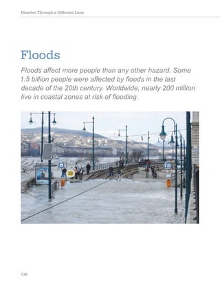 Disaster Through a Different Lens
136
Floods
Floods affect more people than any other hazard. Some
1.5 billion people were affected by floods in the last
decade of the 20th century. Worldwide, nearly 200 million
live in coastal zones at risk of flooding.
 