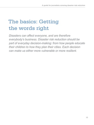 A guide for journalists covering disaster risk reduction
13
The basics: Getting
the words right
Disasters can affect everyone, and are therefore
everybody’s business. Disaster risk reduction should be
part of everyday decision-making: from how people educate
their children to how they plan their cities. Each decision
can make us either more vulnerable or more resilient.
 