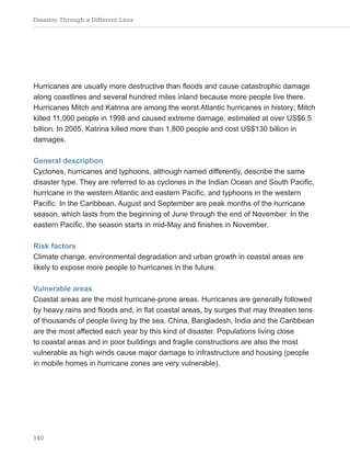 Disaster Through a Different Lens
140
Hurricanes are usually more destructive than floods and cause catastrophic damage
along coastlines and several hundred miles inland because more people live there.
Hurricanes Mitch and Katrina are among the worst Atlantic hurricanes in history; Mitch
killed 11,000 people in 1998 and caused extreme damage, estimated at over US$6.5
billion. In 2005, Katrina killed more than 1,800 people and cost US$130 billion in
damages.
General description
Cyclones, hurricanes and typhoons, although named differently, describe the same
disaster type. They are referred to as cyclones in the Indian Ocean and South Pacific,
hurricane in the western Atlantic and eastern Pacific, and typhoons in the western
Pacific. In the Caribbean, August and September are peak months of the hurricane
season, which lasts from the beginning of June through the end of November. In the
eastern Pacific, the season starts in mid-May and finishes in November.
Risk factors
Climate change, environmental degradation and urban growth in coastal areas are
likely to expose more people to hurricanes in the future.
Vulnerable areas
Coastal areas are the most hurricane-prone areas. Hurricanes are generally followed
by heavy rains and floods and, in flat coastal areas, by surges that may threaten tens
of thousands of people living by the sea. China, Bangladesh, India and the Caribbean
are the most affected each year by this kind of disaster. Populations living close
to coastal areas and in poor buildings and fragile constructions are also the most
vulnerable as high winds cause major damage to infrastructure and housing (people
in mobile homes in hurricane zones are very vulnerable).
 