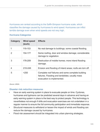 A guide for journalists covering disaster risk reduction
141
Hurricanes are ranked according to the Saffir-Simpson hurricane scale, which
classifies the damage caused by hurricanes to wind speed. Hurricanes can inflict
terrible damage even when wind speeds are not very high.
Hurricane Categories
Category Wind speed
(km/h)
Effects
1 119-153 No real damage to buildings; some coastal flooding.
2 154-177 Some roofing, door and window damage; considerable
damage to vegetation.
3 178-209 Destruction of mobile homes; more inland flooding
damage.
4 210-249 Erosion and flooding of inland areas; roofs are torn off.
5 >250 Complete roof failures and some complete building
failures. Flooding and landslides; usually mass
evacuation is implemented.
(Source: USGS)
Disaster risk reduction measures
• Have an early warning system in place to evacuate people on time. Cyclones,
hurricanes and typhoons can be predicted several days in advance and having an
early warning system in place is the best way to protect people. This technology is
nevertheless not enough if drills and evacuation exercises are not undertaken in a
regular manner to ensure the full community participation and immediate response.
• Structural measures to withstand or lessen the impact of winds and flooding can
reduce the damage caused by hurricanes.
• Flood risk assessment should be integrated into urban planning strategies.
 