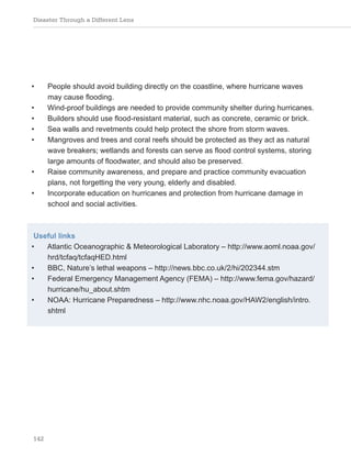Disaster Through a Different Lens
142
• People should avoid building directly on the coastline, where hurricane waves
may cause flooding.
• Wind-proof buildings are needed to provide community shelter during hurricanes.
• Builders should use flood-resistant material, such as concrete, ceramic or brick.
• Sea walls and revetments could help protect the shore from storm waves.
• Mangroves and trees and coral reefs should be protected as they act as natural
wave breakers; wetlands and forests can serve as flood control systems, storing
large amounts of floodwater, and should also be preserved.
• Raise community awareness, and prepare and practice community evacuation
plans, not forgetting the very young, elderly and disabled.
• Incorporate education on hurricanes and protection from hurricane damage in
school and social activities.
Useful links
• Atlantic Oceanographic & Meteorological Laboratory – http://www.aoml.noaa.gov/
hrd/tcfaq/tcfaqHED.html
• BBC, Nature’s lethal weapons – http://news.bbc.co.uk/2/hi/202344.stm
• Federal Emergency Management Agency (FEMA) – http://www.fema.gov/hazard/
hurricane/hu_about.shtm
• NOAA: Hurricane Preparedness – http://www.nhc.noaa.gov/HAW2/english/intro.
shtml
 