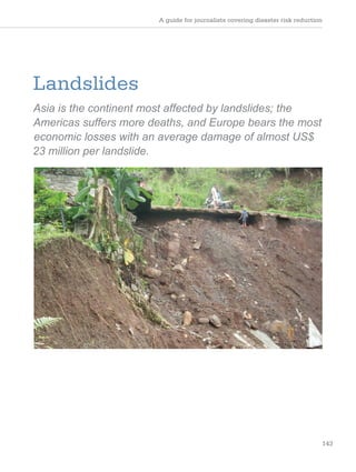 A guide for journalists covering disaster risk reduction
143
Landslides
Asia is the continent most affected by landslides; the
Americas suffers more deaths, and Europe bears the most
economic losses with an average damage of almost US$
23 million per landslide.
 