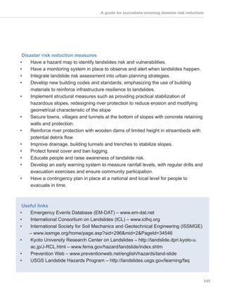 A guide for journalists covering disaster risk reduction
145
Disaster risk reduction measures
• Have a hazard map to identify landslides risk and vulnerabilities.
• Have a monitoring system in place to observe and alert when landslides happen.
• Integrate landslide risk assessment into urban planning strategies.
• Develop new building codes and standards, emphasizing the use of building
materials to reinforce infrastructure resilience to landslides.
• Implement structural measures such as providing practical stabilization of
hazardous slopes, redesigning river protection to reduce erosion and modifying
geometrical characteristic of the slope
• Secure towns, villages and tunnels at the bottom of slopes with concrete retaining
walls and protection.
• Reinforce river protection with wooden dams of limited height in streambeds with
potential debris flow.
• Improve drainage, building tunnels and trenches to stabilize slopes.
• Protect forest cover and ban logging.
• Educate people and raise awareness of landslide risk.
• Develop an early warning system to measure rainfall levels, with regular drills and
evacuation exercises and ensure community participation.
• Have a contingency plan in place at a national and local level for people to
evacuate in time.
Useful links
• Emergency Events Database (EM-DAT) – www.em-dat.net
• International Consortium on Landslides (ICL) – www.iclhq.org
• International Society for Soil Mechanics and Geotechnical Engineering (ISSMGE)
– www.issmge.org/home/page.asp?sid=296&mid=2&PageId=34546
• Kyoto University Research Center on Landslides – http://landslide.dpri.kyoto-u.
ac.jp/J-RCL.html – www.fema.gov/hazard/landslide/index.shtm
• Prevention Web – www.preventionweb.net/english/hazards/land-slide
• USGS Landslide Hazards Program – http://landslides.usgs.gov/learning/faq
 